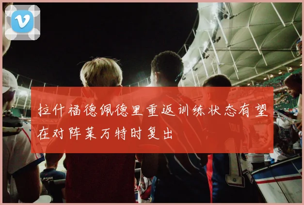 拉什福德佩德里重返训练状态有望在对阵莱万特时复出