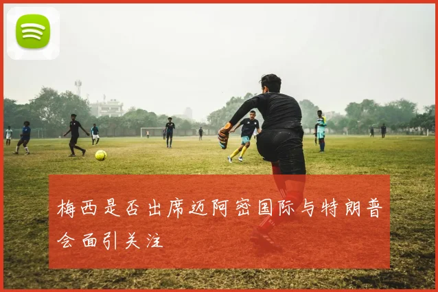 梅西是否出席迈阿密国际与特朗普会面引关注