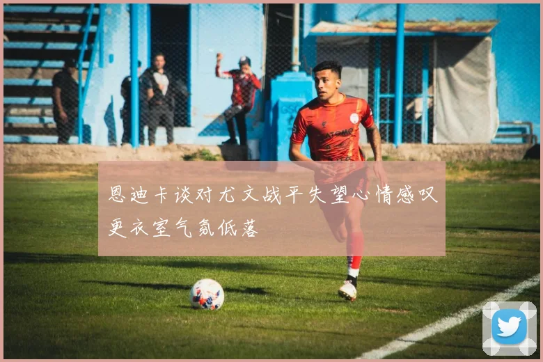 恩迪卡谈对尤文战平失望心情感叹更衣室气氛低落