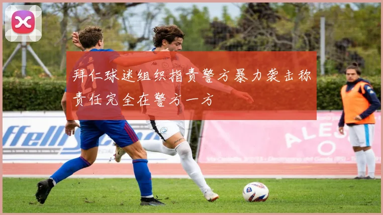 拜仁球迷组织指责警方暴力袭击称责任完全在警方一方
