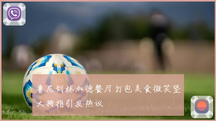 鲁尼到林加德餐厅打包美食微笑竖大拇指引发热议
