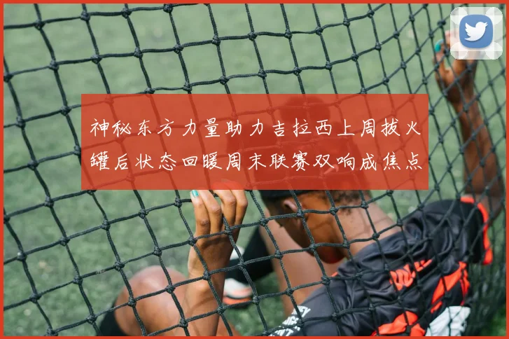 神秘东方力量助力吉拉西上周拔火罐后状态回暖周末联赛双响成焦点