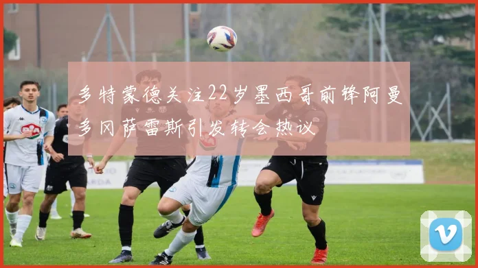 多特蒙德关注22岁墨西哥前锋阿曼多冈萨雷斯引发转会热议