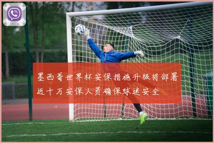 墨西哥世界杯安保措施升级将部署近十万安保人员确保球迷安全