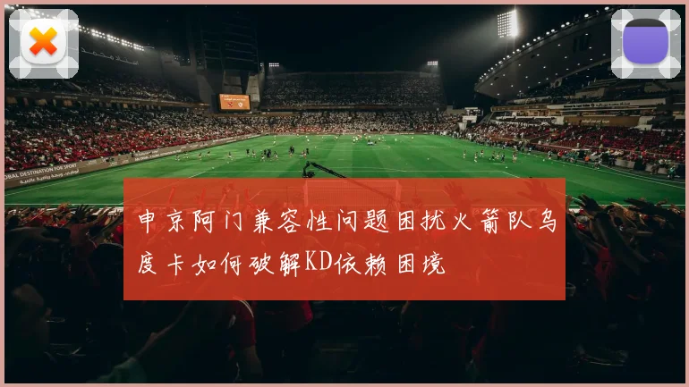 申京阿门兼容性问题困扰火箭队乌度卡如何破解KD依赖困境