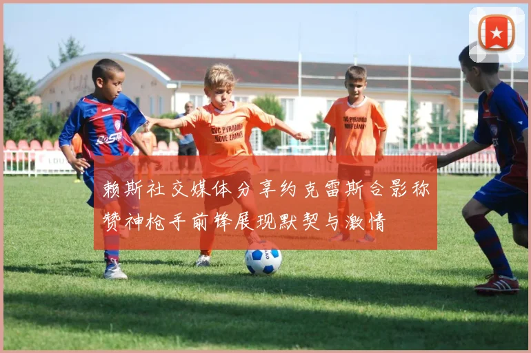 赖斯社交媒体分享约克雷斯合影称赞神枪手前锋展现默契与激情