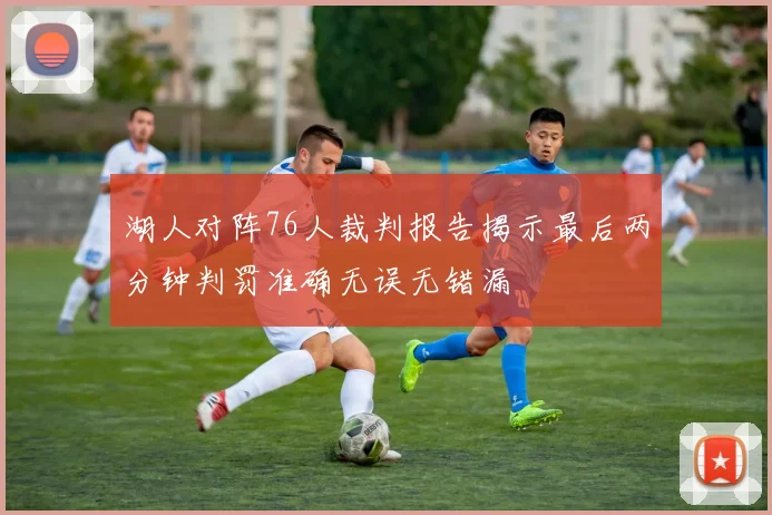 湖人对阵76人裁判报告揭示最后两分钟判罚准确无误无错漏