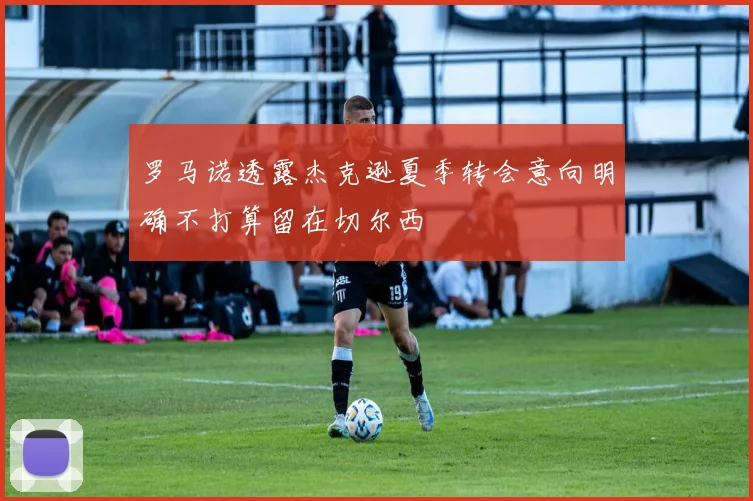 罗马诺透露杰克逊夏季转会意向明确不打算留在切尔西