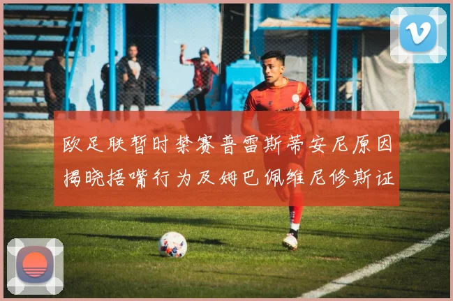 欧足联暂时禁赛普雷斯蒂安尼原因揭晓捂嘴行为及姆巴佩维尼修斯证词分析