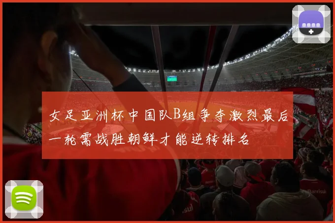 女足亚洲杯中国队B组争夺激烈最后一轮需战胜朝鲜才能逆转排名
