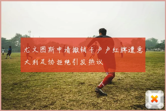 尤文图斯申请撤销卡卢卢红牌遭意大利足协拒绝引发热议