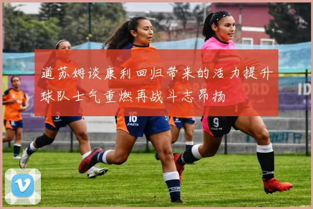 道苏姆谈康利回归带来的活力提升球队士气重燃再战斗志昂扬