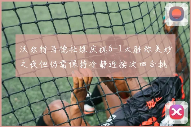 沃尔特马德社媒庆祝6-1大胜称美妙之夜但仍需保持冷静迎接次回合挑战