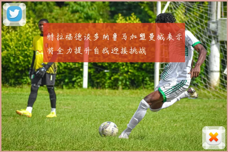 特拉福德谈多纳鲁马加盟曼城表示将全力提升自我迎接挑战
