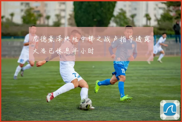 尼德豪泽终结中锋之战卢指导透露大洛已休息半小时