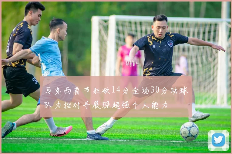 马克西首节狂砍14分全场30分助球队力挫对手展现超强个人能力