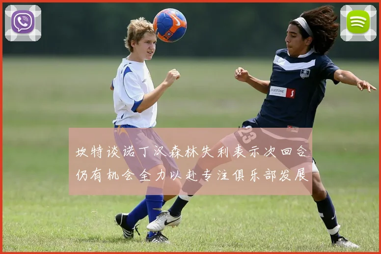 坎特谈诺丁汉森林失利表示次回合仍有机会全力以赴专注俱乐部发展