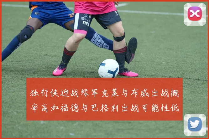 独行侠迎战绿军克莱与布威出战概率高加福德与巴格利出战可能性低