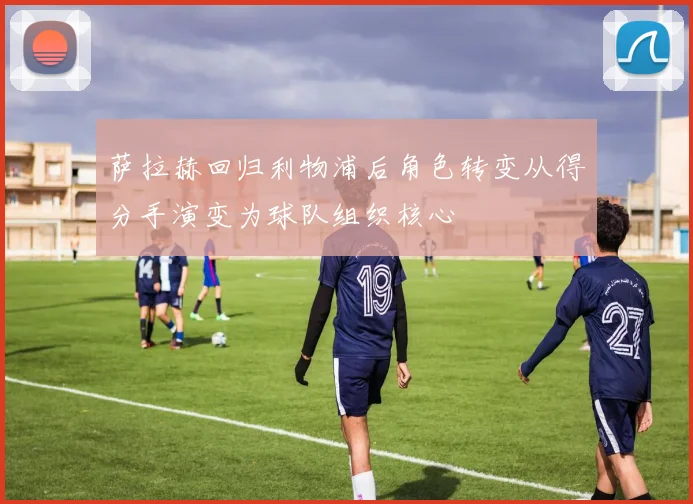 萨拉赫回归利物浦后角色转变从得分手演变为球队组织核心