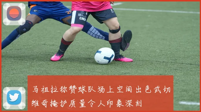 马祖拉称赞球队场上空间出色武切维奇掩护质量令人印象深刻