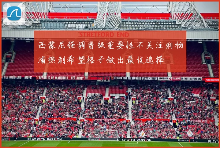 西蒙尼强调晋级重要性不关注利物浦热刺希望格子做出最佳选择