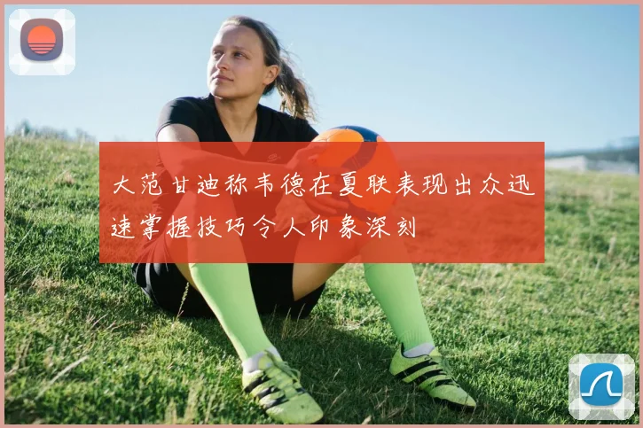 大范甘迪称韦德在夏联表现出众迅速掌握技巧令人印象深刻