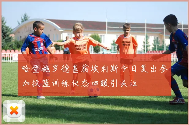哈登施罗德基翁埃利斯今日复出参加投篮训练状态回暖引关注