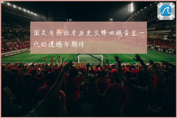 国足与西班牙历史交锋回顾黄金一代的遗憾与期待