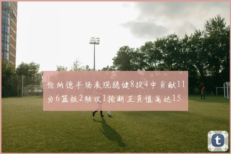 伦纳德半场表现稳健8投4中贡献11分6篮板2助攻1抢断正负值高达15