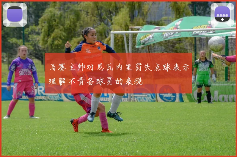马赛主帅对恩瓦内里罚失点球表示理解不责备球员的表现