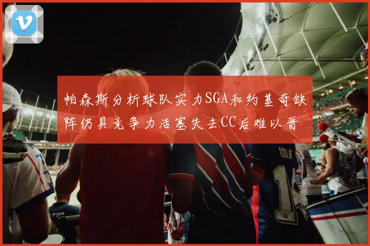 帕森斯分析球队实力SGA和约基奇缺阵仍具竞争力活塞失去CC后难以晋级附加赛