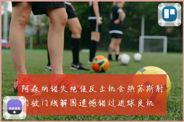 阿森纳错失绝佳反击机会热苏斯射门被门线解围遗憾错过进球良机