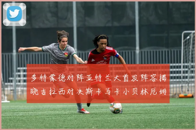 多特蒙德对阵亚特兰大首发阵容揭晓吉拉西对决斯卡马卡小贝林厄姆出战
