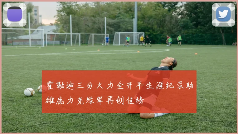 霍勒迪三分火力全开平生涯纪录助雄鹿力克绿军再创佳绩