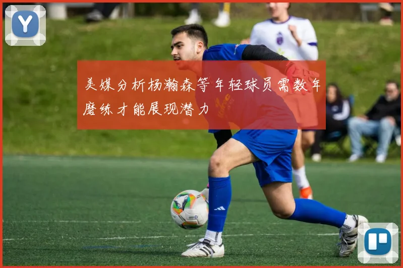 美媒分析杨瀚森等年轻球员需数年磨练才能展现潜力