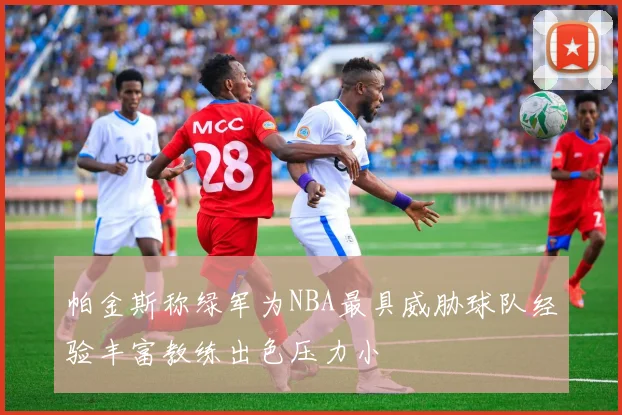 帕金斯称绿军为NBA最具威胁球队经验丰富教练出色压力小