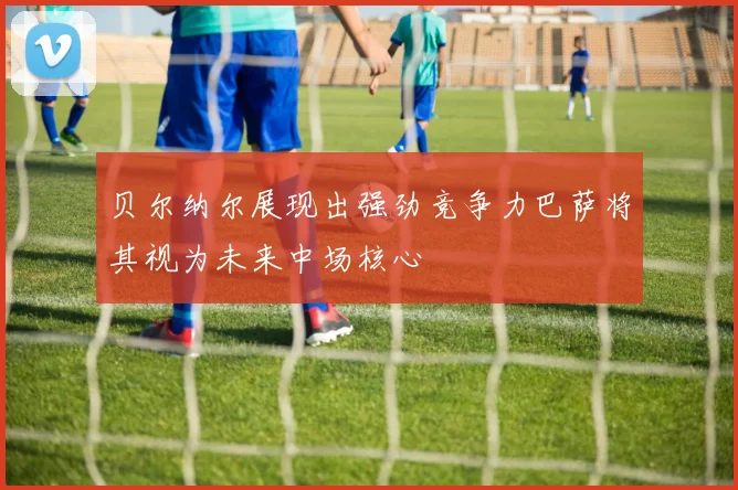 贝尔纳尔展现出强劲竞争力巴萨将其视为未来中场核心
