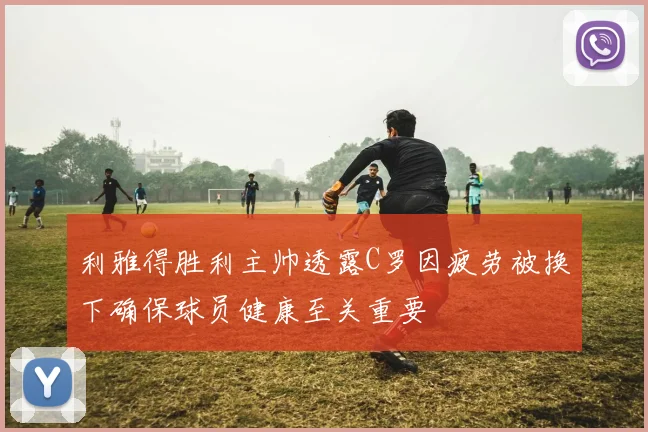 利雅得胜利主帅透露C罗因疲劳被换下确保球员健康至关重要